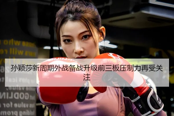 孙颖莎新周期外战备战升级前三板压制力再受关注
